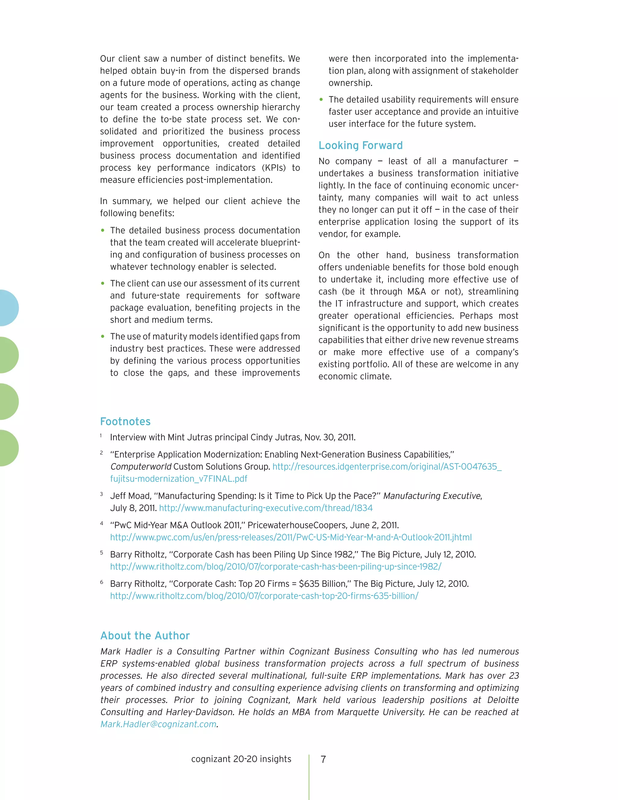 cognizant 20-20 insights 7
Our client saw a number of distinct benefits. We
helped obtain buy-in from the dispersed brands
on a future mode of operations, acting as change
agents for the business. Working with the client,
our team created a process ownership hierarchy
to define the to-be state process set. We con-
solidated and prioritized the business process
improvement opportunities, created detailed
business process documentation and identified
process key performance indicators (KPIs) to
measure efficiencies post-implementation.
In summary, we helped our client achieve the
following benefits:
The detailed business process documentation•	
that the team created will accelerate blueprint-
ing and configuration of business processes on
whatever technology enabler is selected.
The client can use our assessment of its current•	
and future-state requirements for software
package evaluation, benefiting projects in the
short and medium terms.
The use of maturity models identified gaps from•	
industry best practices. These were addressed
by defining the various process opportunities
to close the gaps, and these improvements
were then incorporated into the implementa-
tion plan, along with assignment of stakeholder
ownership.
The detailed usability requirements will ensure•	
faster user acceptance and provide an intuitive
user interface for the future system.
Looking Forward
No company — least of all a manufacturer —
undertakes a business transformation initiative
lightly. In the face of continuing economic uncer-
tainty, many companies will wait to act unless
they no longer can put it off — in the case of their
enterprise application losing the support of its
vendor, for example.
On the other hand, business transformation
offers undeniable benefits for those bold enough
to undertake it, including more effective use of
cash (be it through M&A or not), streamlining
the IT infrastructure and support, which creates
greater operational efficiencies. Perhaps most
significant is the opportunity to add new business
capabilities that either drive new revenue streams
or make more effective use of a company’s
existing portfolio. All of these are welcome in any
economic climate.
Footnotes
1	
Interview with Mint Jutras principal Cindy Jutras, Nov. 30, 2011.
2	
“Enterprise Application Modernization: Enabling Next-Generation Business Capabilities,”
Computerworld Custom Solutions Group. http://resources.idgenterprise.com/original/AST-0047635_
fujitsu-modernization_v7FINAL.pdf
3	
Jeff Moad, “Manufacturing Spending: Is it Time to Pick Up the Pace?” Manufacturing Executive,
July 8, 2011. http://www.manufacturing-executive.com/thread/1834
4	
“PwC Mid-Year M&A Outlook 2011,” PricewaterhouseCoopers, June 2, 2011.
http://www.pwc.com/us/en/press-releases/2011/PwC-US-Mid-Year-M-and-A-Outlook-2011.jhtml
5	
Barry Ritholtz, “Corporate Cash has been Piling Up Since 1982,” The Big Picture, July 12, 2010.
http://www.ritholtz.com/blog/2010/07/corporate-cash-has-been-piling-up-since-1982/
6	
Barry Ritholtz, “Corporate Cash: Top 20 Firms = $635 Billion,” The Big Picture, July 12, 2010.
http://www.ritholtz.com/blog/2010/07/corporate-cash-top-20-firms-635-billion/
About the Author
Mark Hadler is a Consulting Partner within Cognizant Business Consulting who has led numerous
ERP systems-enabled global business transformation projects across a full spectrum of business
processes. He also directed several multinational, full-suite ERP implementations. Mark has over 23
years of combined industry and consulting experience advising clients on transforming and optimizing
their processes. Prior to joining Cognizant, Mark held various leadership positions at Deloitte
Consulting and Harley-Davidson. He holds an MBA from Marquette University. He can be reached at
Mark.Hadler@cognizant.com.
 