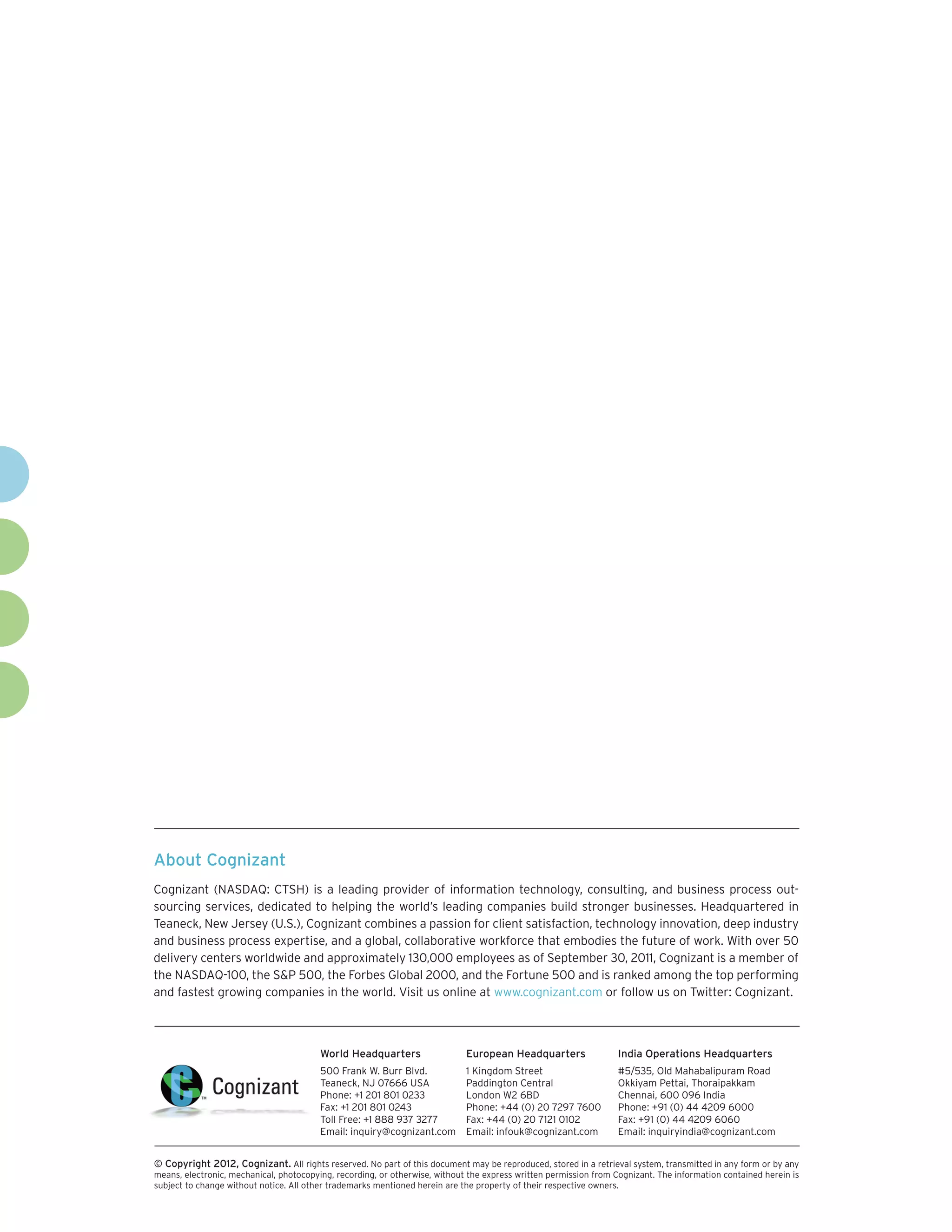 About Cognizant
Cognizant (NASDAQ: CTSH) is a leading provider of information technology, consulting, and business process out-
sourcing services, dedicated to helping the world’s leading companies build stronger businesses. Headquartered in
Teaneck, New Jersey (U.S.), Cognizant combines a passion for client satisfaction, technology innovation, deep industry
and business process expertise, and a global, collaborative workforce that embodies the future of work. With over 50
delivery centers worldwide and approximately 130,000 employees as of September 30, 2011, Cognizant is a member of
the NASDAQ-100, the S&P 500, the Forbes Global 2000, and the Fortune 500 and is ranked among the top performing
and fastest growing companies in the world. Visit us online at www.cognizant.com or follow us on Twitter: Cognizant.
World Headquarters
500 Frank W. Burr Blvd.
Teaneck, NJ 07666 USA
Phone: +1 201 801 0233
Fax: +1 201 801 0243
Toll Free: +1 888 937 3277
Email: inquiry@cognizant.com
European Headquarters
1 Kingdom Street
Paddington Central
London W2 6BD
Phone: +44 (0) 20 7297 7600
Fax: +44 (0) 20 7121 0102
Email: infouk@cognizant.com
India Operations Headquarters
#5/535, Old Mahabalipuram Road
Okkiyam Pettai, Thoraipakkam
Chennai, 600 096 India
Phone: +91 (0) 44 4209 6000
Fax: +91 (0) 44 4209 6060
Email: inquiryindia@cognizant.com
­­© Copyright 2012, Cognizant. All rights reserved. No part of this document may be reproduced, stored in a retrieval system, transmitted in any form or by any
means, electronic, mechanical, photocopying, recording, or otherwise, without the express written permission from Cognizant. The information contained herein is
subject to change without notice. All other trademarks mentioned herein are the property of their respective owners.
 