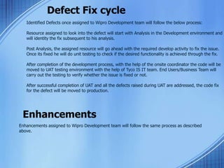 Defect Fix cycle
Identified Defects once assigned to Wipro Development team will follow the below process:
Resource assigned to look into the defect will start with Analysis in the Development environment and
will identity the fix subsequent to his analysis.
Post Analysis, the assigned resource will go ahead with the required develop activity to fix the issue.
Once its fixed he will do unit testing to check if the desired functionality is achieved through the fix.
After completion of the development process, with the help of the onsite coordinator the code will be
moved to UAT testing environment with the help of Tyco IS IT team. End Users/Business Team will
carry out the testing to verify whether the issue is fixed or not.
After successful completion of UAT and all the defects raised during UAT are addressed, the code fix
for the defect will be moved to production.
Enhancements
Enhancements assigned to Wipro Development team will follow the same process as described
above.
 