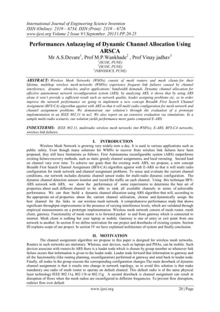 International Journal of Engineering Science Invention
ISSN (Online): 2319 – 6734, ISSN (Print): 2319 – 6726
www.ijesi.org Volume 2 Issue 9 ǁ September. 2013 ǁ PP.20-25
www.ijesi.org 20 | Page
Performances Anlazaying of Dynamic Channel Allocation Using
ARSCA
Mr A.S.Devare1
, Prof M.P.Wankhade2
, Prof Vinay jadhav3
1
(SCOE, PUNE)
2
(SCOE, PUNE)
3
(NBNSSOCS, PUNE)
ABSTRACT: Wireless Mesh Networks (WMNs) consist of mesh routers and mesh clients for their
lifetime, multihop wireless mesh networks (WMNs) experience frequent link failures caused by channel
interference, dynamic obstacles, and/or applications’ bandwidth demands. Dynamic channel allocation for
effective autonomous network reconfiguration system (ARS), by analyzing ARS, it shows that by using ARS
alone it won’t provide a sufficient result such as network quality, leader assigning problems etc, so in order
improve the network performance we going to implement a new concept Breadth First Search Channel
Assignment (BFS-CA) algorithm against with ARS so that it will multi radio configuration for mesh network and
channel assignment problems. We demonstrate our solution’s through the evaluation of a prototype
implementation in an IEEE 802.11 in ns2. We also report on an extensive evaluation via simulations. In a
sample multi-radio scenario, our solution yields performance more gains compared E-ARS.
INDEXTERMS: IEEE 802.11, multiradio wireless mesh networks (mr-WMNs), E-ARS, BFS-CA networks,
wireless link failures.
I. INTRODUCTION
Wireless Mesh Network is growing very widely now a day. It is used in various applications such as
public safety. Even though many solutions for WMNs to recover from wireless link failures have been
proposed, they still have limitations as follows. First Autonomous reconfigurable system (ARS) outperforms
existing failure-recovery methods, such as static greedy channel assignments, and local rerouting. Second load
on channel vary over time. To achieve our goals then the existing work ARS, we propose, a new concept
Breadth First Search Channel Assignment (BFS-CA) algorithm against with E-ARS so that it will multi radio
configuration for mesh network and channel assignment problems. To sense and evaluate the current channel
conditions, our network includes dynamic channel sensor nodes for multi-radio dynamic configuration. The
dynamic channel detection sensors monitor and record the traffic on each channel. Using this technique BFS-
ARS network with ARS, we show the performance of some experiments to determine the best set of
properties about each different channel to be able to rank all available channels in terms of achievable
performance. We can then build a dynamic channel allocation using ARS algorithm that will, according to
the appropriate set of properties about the current channel utilization, choose and dynamically assign the
best channel for the links in our wireless mesh network. A comprehensive performance study that shows
significant throughput improvements in the presence of varying interference levels, which are validated through
empirical measurements on a prototype implementation. Wireless mesh network consist of mesh router, mesh
client, gateway. Functionality of mesh router is to forward packet to and from gateway which is connected to
internet. Mesh client is nothing but your laptop or mobile. Gateway is one of entry or exit point from one
network to another. In section II we define motivation for our project and drawbacks of existing system. Section
III explains scope of our project. In section IV we have explained architecture of system and finally conclusion.
II. MOTIVATION
The channel assignment algorithm we propose in this paper is designed for wireless mesh networks.
Routers in such networks are stationary. Whereas, user devices, such as laptops and PDAs, can be mobile. Such
devices associate with routers.In ARS there is a leader node which is chosen by group member so whenever link
failure occurs that information is given to the leader node. Leader node forward that information to gateway and
all the functionality (like routing planning, reconfiguration) performed at gateway and send back to leader node.
Finally, all nodes in the group execute the corresponding configuration changes.The main drawback of dynamic
channel assignment is that it results into change in network topology, so to avoid this solution is that make
mandatory one radio of mesh router to operate on default channel. This default radio is of the same physical
layer technology IEEE 802.11a, 802.11b or 802.11g. A second drawback is channel assignment can result in
disruption of flows when the mesh radios are reconfigured to different frequencies. To prevent flow disruption,
redirect flow over default
 