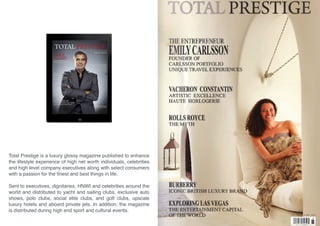 Total Prestige is a luxury glossy magazine published to enhance
the lifestyle experience of high net worth individuals, celebrities
and high level company executives along with select consumers
with a passion for the ﬁnest and best things in life.
Sent to executives, dignitaries, HNWI and celebrities around the
world and distributed to yacht and sailing clubs, exclusive auto
shows, polo clubs, social elite clubs, and golf clubs, upscale
luxury hotels and aboard private jets. In addition, the magazine
is distributed during high end sport and cultural events.
 