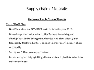 Supply chain of Nescafe
Upstream Supply Chain of Nescafe
The NESCAFÉ Plan
• Nestlé launched the NESCAFÉ Plan in India in the year 2012.
• By working closely with Indian coffee farmers for training and
development and ensuring competitive prices, transparency and
traceability, Nestle India Ltd. is seeking to ensure coffee supply chain
sustainably.
• Setting up Coffee demonstration farm.
• Farmers are given high-yielding, disease resistant plantlets suitable for
Indian conditions.
 