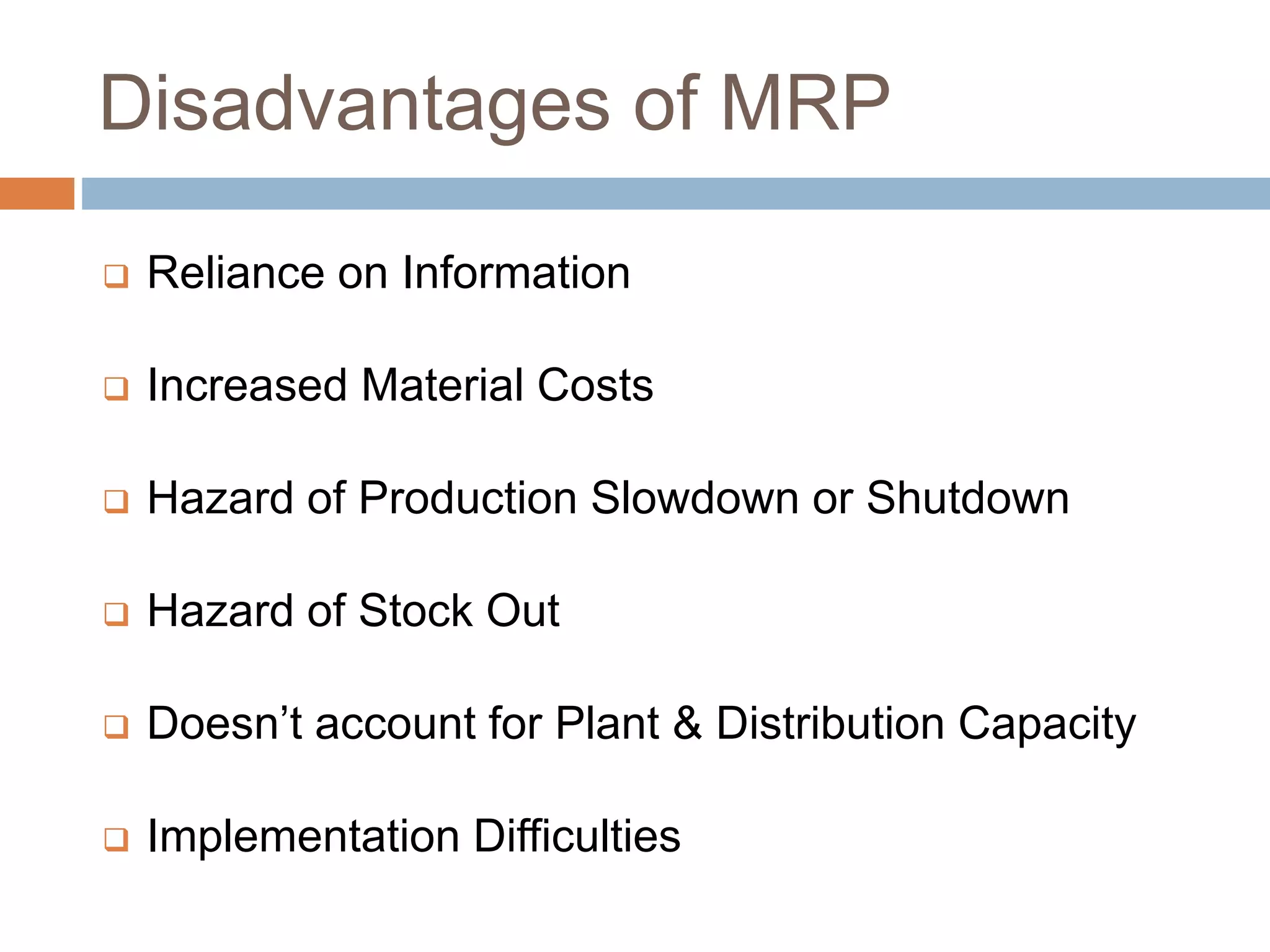 Disadvantages of MRP
 Reliance on Information
 Increased Material Costs
 Hazard of Production Slowdown or Shutdown
 Hazard of Stock Out
 Doesn’t account for Plant & Distribution Capacity
 Implementation Difficulties
 