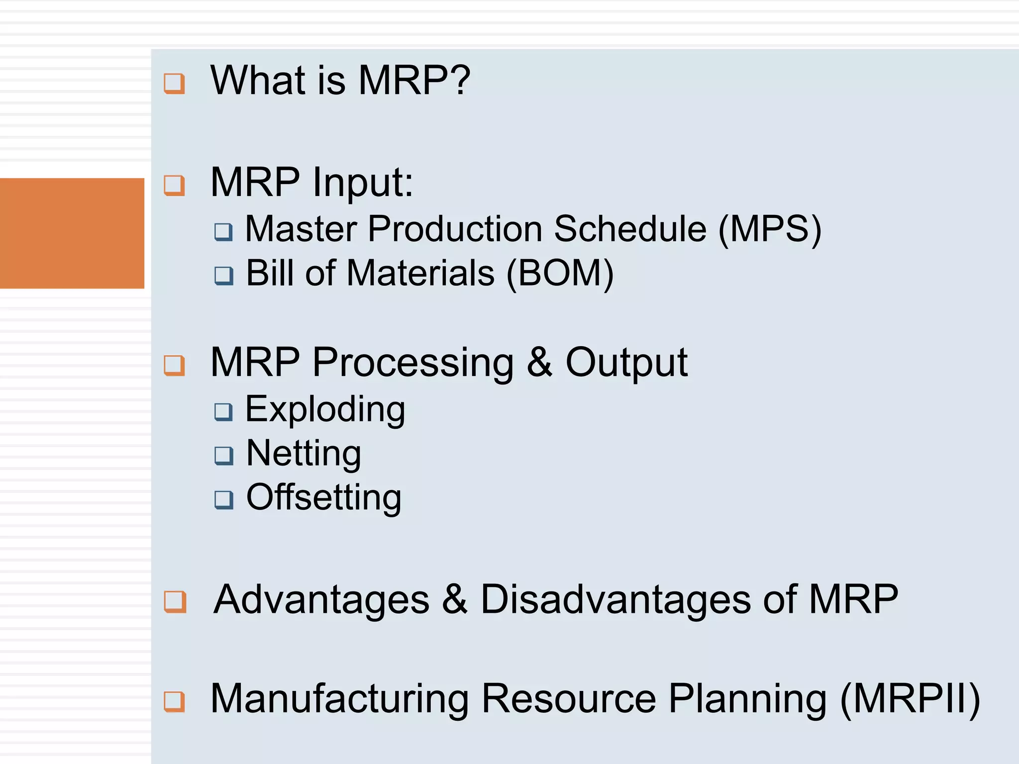  What is MRP?
 MRP Input:
 Master Production Schedule (MPS)
 Bill of Materials (BOM)
 MRP Processing & Output
 Exploding
 Netting
 Offsetting
 Advantages & Disadvantages of MRP
 Manufacturing Resource Planning (MRPII)
 