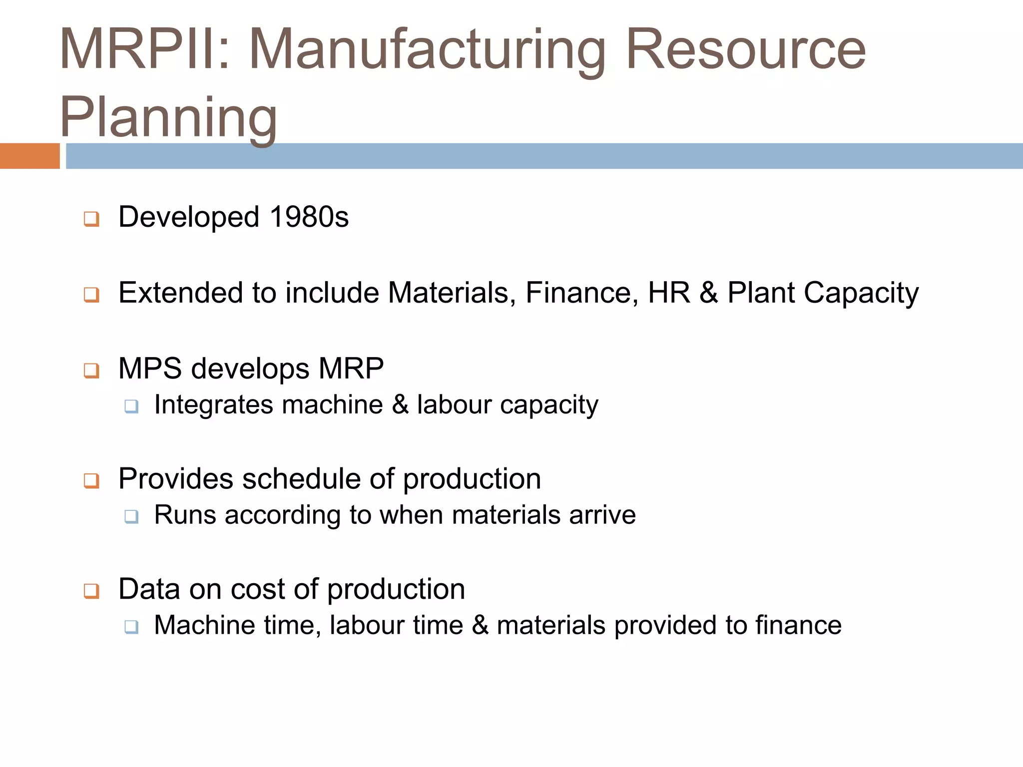 MRPII: Manufacturing Resource
Planning
 Developed 1980s
 Extended to include Materials, Finance, HR & Plant Capacity
 MPS develops MRP
 Integrates machine & labour capacity
 Provides schedule of production
 Runs according to when materials arrive
 Data on cost of production
 Machine time, labour time & materials provided to finance
 