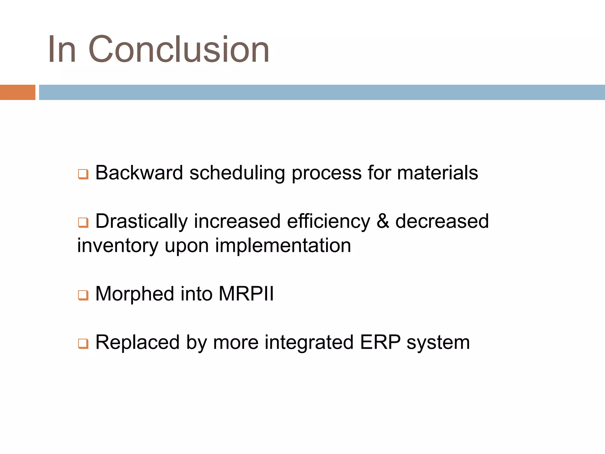 In Conclusion
 Backward scheduling process for materials
 Drastically increased efficiency & decreased
inventory upon implementation
 Morphed into MRPII
 Replaced by more integrated ERP system
 