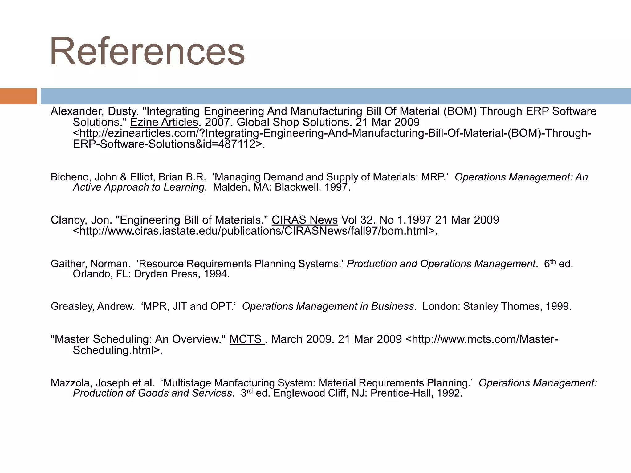 References
Alexander, Dusty. "Integrating Engineering And Manufacturing Bill Of Material (BOM) Through ERP Software
Solutions." Ezine Articles. 2007. Global Shop Solutions. 21 Mar 2009
<http://ezinearticles.com/?Integrating-Engineering-And-Manufacturing-Bill-Of-Material-(BOM)-Through-
ERP-Software-Solutions&id=487112>.
Bicheno, John & Elliot, Brian B.R. ‘Managing Demand and Supply of Materials: MRP.’ Operations Management: An
Active Approach to Learning. Malden, MA: Blackwell, 1997.
Clancy, Jon. "Engineering Bill of Materials." CIRAS News Vol 32. No 1.1997 21 Mar 2009
<http://www.ciras.iastate.edu/publications/CIRASNews/fall97/bom.html>.
Gaither, Norman. ‘Resource Requirements Planning Systems.’ Production and Operations Management. 6th ed.
Orlando, FL: Dryden Press, 1994.
Greasley, Andrew. ‘MPR, JIT and OPT.’ Operations Management in Business. London: Stanley Thornes, 1999.
"Master Scheduling: An Overview." MCTS . March 2009. 21 Mar 2009 <http://www.mcts.com/Master-
Scheduling.html>.
Mazzola, Joseph et al. ‘Multistage Manfacturing System: Material Requirements Planning.’ Operations Management:
Production of Goods and Services. 3rd ed. Englewood Cliff, NJ: Prentice-Hall, 1992.
 