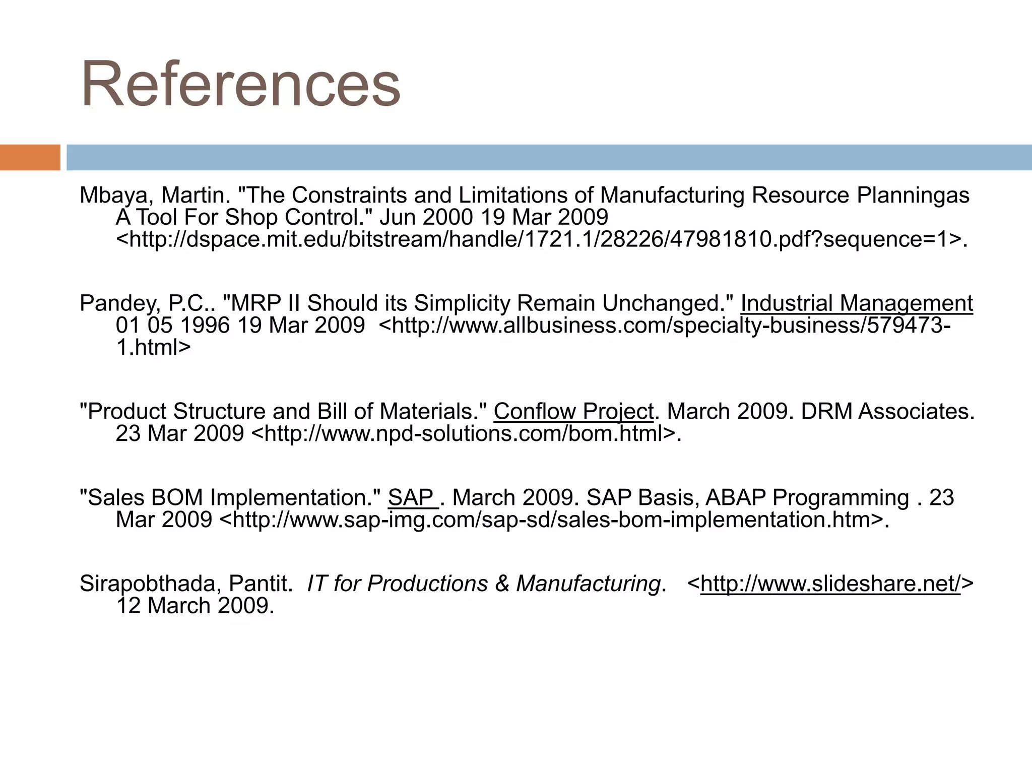 References
Mbaya, Martin. "The Constraints and Limitations of Manufacturing Resource Planningas
A Tool For Shop Control." Jun 2000 19 Mar 2009
<http://dspace.mit.edu/bitstream/handle/1721.1/28226/47981810.pdf?sequence=1>.
Pandey, P.C.. "MRP II Should its Simplicity Remain Unchanged." Industrial Management
01 05 1996 19 Mar 2009 <http://www.allbusiness.com/specialty-business/579473-
1.html>
"Product Structure and Bill of Materials." Conflow Project. March 2009. DRM Associates.
23 Mar 2009 <http://www.npd-solutions.com/bom.html>.
"Sales BOM Implementation." SAP . March 2009. SAP Basis, ABAP Programming . 23
Mar 2009 <http://www.sap-img.com/sap-sd/sales-bom-implementation.htm>.
Sirapobthada, Pantit. IT for Productions & Manufacturing. <http://www.slideshare.net/>
12 March 2009.
 