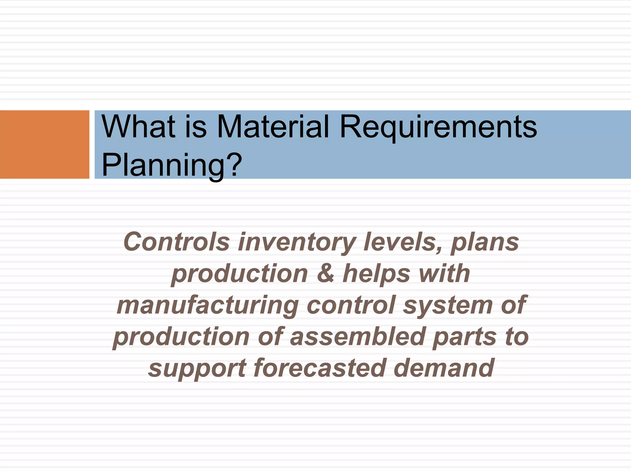 Controls inventory levels, plans
production & helps with
manufacturing control system of
production of assembled parts to
support forecasted demand
What is Material Requirements
Planning?
 