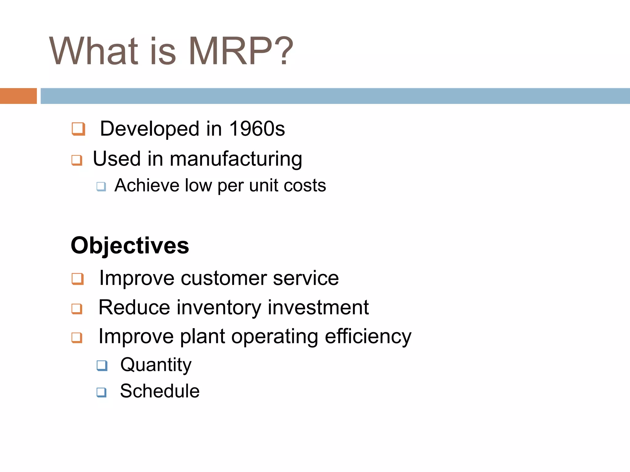 What is MRP?
 Developed in 1960s
 Used in manufacturing
 Achieve low per unit costs
Objectives
 Improve customer service
 Reduce inventory investment
 Improve plant operating efficiency
 Quantity
 Schedule
 