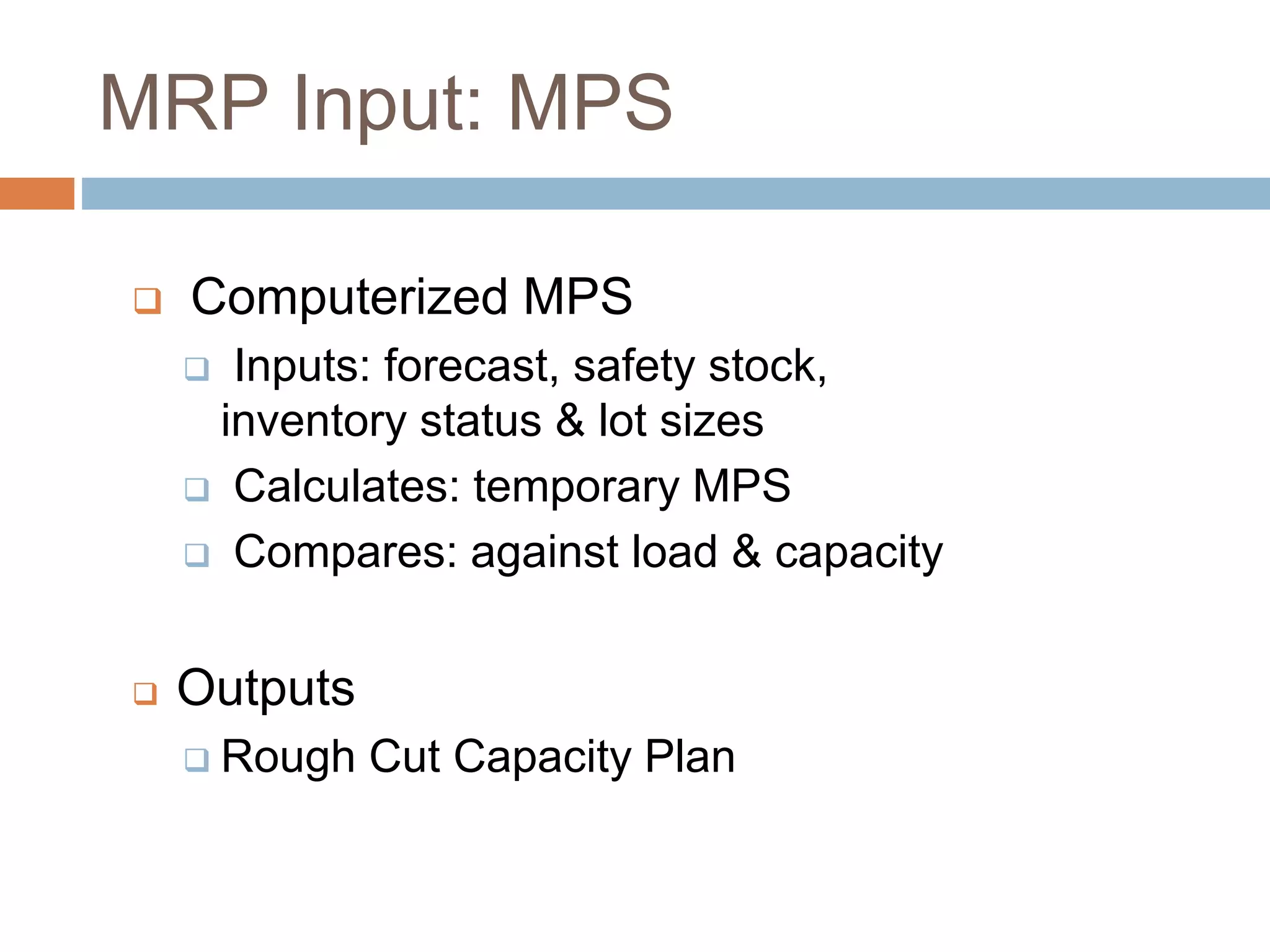 MRP Input: MPS
 Computerized MPS
 Inputs: forecast, safety stock,
inventory status & lot sizes
 Calculates: temporary MPS
 Compares: against load & capacity
 Outputs
 Rough Cut Capacity Plan
 