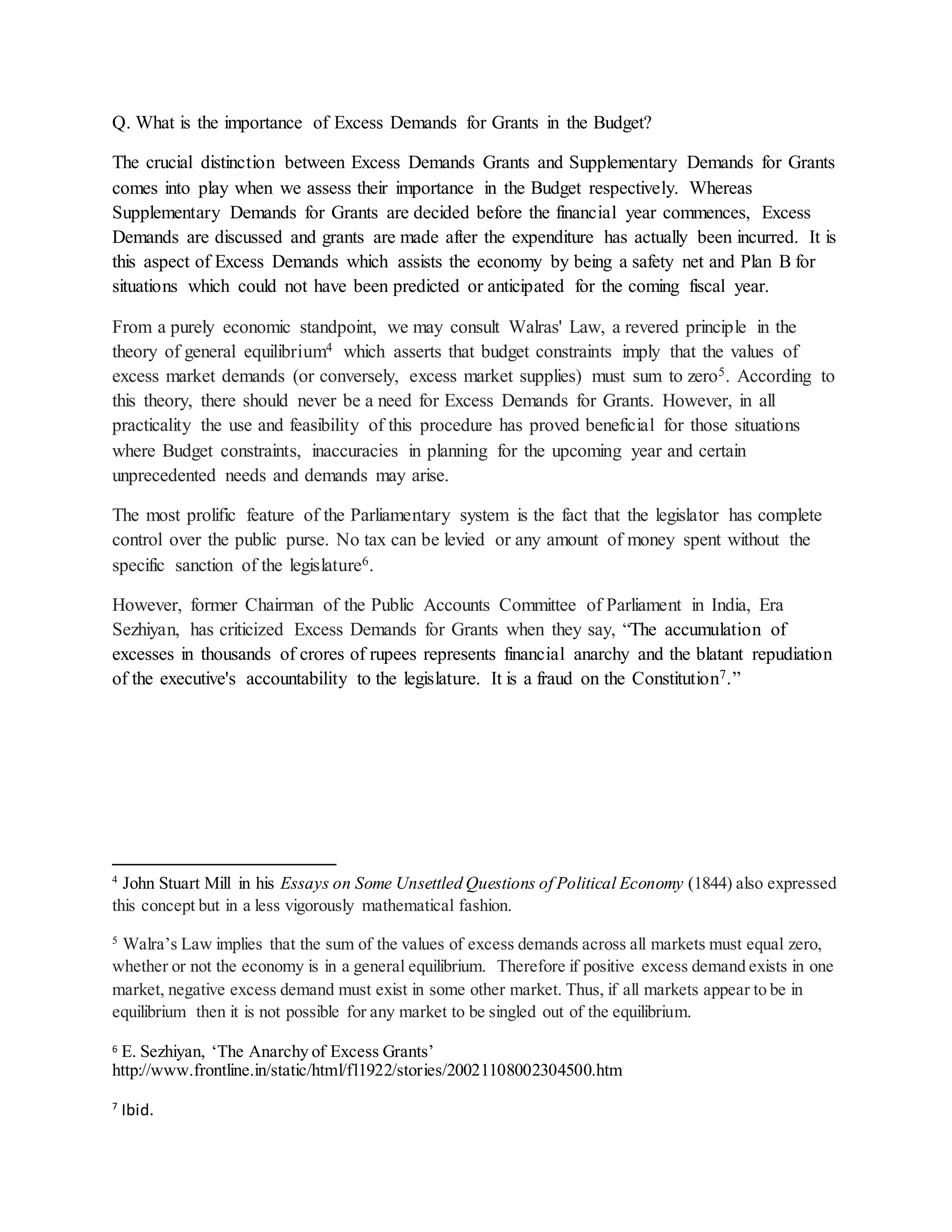 Q. What is the importance of Excess Demands for Grants in the Budget?
The crucial distinction between Excess Demands Grants and Supplementary Demands for Grants
comes into play when we assess their importance in the Budget respectively. Whereas
Supplementary Demands for Grants are decided before the financial year commences, Excess
Demands are discussed and grants are made after the expenditure has actually been incurred. It is
this aspect of Excess Demands which assists the economy by being a safety net and Plan B for
situations which could not have been predicted or anticipated for the coming fiscal year.
From a purely economic standpoint, we may consult Walras' Law, a revered principle in the
theory of general equilibrium4 which asserts that budget constraints imply that the values of
excess market demands (or conversely, excess market supplies) must sum to zero5. According to
this theory, there should never be a need for Excess Demands for Grants. However, in all
practicality the use and feasibility of this procedure has proved beneficial for those situations
where Budget constraints, inaccuracies in planning for the upcoming year and certain
unprecedented needs and demands may arise.
The most prolific feature of the Parliamentary system is the fact that the legislator has complete
control over the public purse. No tax can be levied or any amount of money spent without the
specific sanction of the legislature6.
However, former Chairman of the Public Accounts Committee of Parliament in India, Era
Sezhiyan, has criticized Excess Demands for Grants when they say, “The accumulation of
excesses in thousands of crores of rupees represents financial anarchy and the blatant repudiation
of the executive's accountability to the legislature. It is a fraud on the Constitution7.”
4
John Stuart Mill in his Essays on Some Unsettled Questions of Political Economy (1844) also expressed
this concept but in a less vigorously mathematical fashion.
5
Walra’s Law implies that the sum of the values of excess demands across all markets must equal zero,
whether or not the economy is in a general equilibrium. Therefore if positive excess demand exists in one
market, negative excess demand must exist in some other market. Thus, if all markets appear to be in
equilibrium then it is not possible for any market to be singled out of the equilibrium.
6 E. Sezhiyan, ‘The Anarchy of Excess Grants’
http://www.frontline.in/static/html/fl1922/stories/20021108002304500.htm
7
Ibid.
 