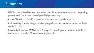 Summary
• HPC is specialized for certain industries that require massive computing
power and can make use of parallel processing.
• Azure “Burst to cloud” is an effective means to add capacity.
• Automating the starting and stopping of your Azure resources can help
control costs.
• Powershell and/or WAML are 2 ways to develop operational scripts to
automate Hybrid-HPC work management.
 