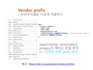 Vendor prefix
- 브라우져별로 다르게 적용하기
div {
position: relative;
height: 60px;
width: 60px;
background-color: red;
-webkit-transform: rotateY(180deg); /* Chrome, Safari, Opera */
transform: rotateY(180deg);
}
experimental, nonstandard
propery가 깨지는 것을 방지
=> 안정화 되면 prefix 제거
참고 - https://wiki.csswg.org/spec/vendor-prefixes
 