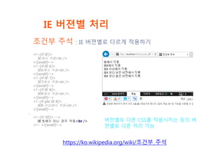 IE 버젼별 처리
https://ko.wikipedia.org/wiki/조건부_주석
<!--[if IE]>
IE에서 작동<br />
<![endif]-->
<!--[if IE 6]>
IE6에서 작동<br />
<![endif]-->
<!--[if IE 7]>
IE7에서 작동<br />
<![endif]-->
<!--[if IE 8]>
IE8에서 작동<br />
<![endif]-->
<!--[if gte IE 8]>
IE8 이상에서 작동<br />
<![endif]-->
…
<!--[if !IE]> -->
IE 5-9가 아닌 경우 작동<br />
<!-- <![endif]-->
버전별로 다른 CSS를 적용시키는 등의 버
젼별로 다른 처리 가능
조건부 주석 : IE 버젼별로 다르게 적용하기
 