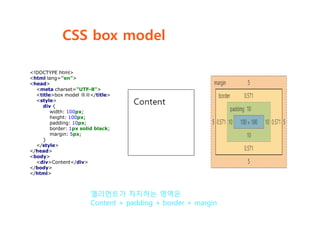 CSS box model
엘리먼트가 차지하는 영역은
Content + padding + border + margin
<!DOCTYPE html>
<html lang="en">
<head>
<meta charset="UTF-8">
<title>box model 예제</title>
<style>
div {
width: 100px;
height: 100px;
padding: 10px;
border: 1px solid black;
margin: 5px;
}
</style>
</head>
<body>
<div>Content</div>
</body>
</html>
 