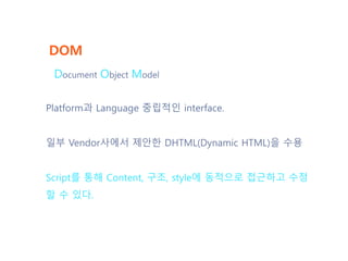 DOM
Platform과 Language 중립적인 interface.
일부 Vendor사에서 제안한 DHTML(Dynamic HTML)을 수용
Script를 통해 Content, 구조, style에 동적으로 접근하고 수정
할 수 있다.
Document Object Model
 