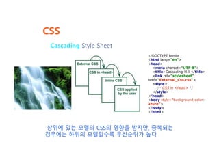 CSS
Cascading Style Sheet
상위에 있는 모델의 CSS의 영향을 받지만, 중복되는
경우에는 하위의 모델일수록 우선순위가 높다
<!DOCTYPE html>
<html lang="en">
<head>
<meta charset="UTF-8">
<title>Cascading 예제</title>
<link rel="stylesheet"
href="External_Css.css">
<style>
/* CSS in <head> */
</style>
</head>
<body style="background-color:
azure">
</body>
</html>
 