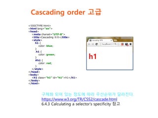 Cascading order 고급
<!DOCTYPE html>
<html lang="en">
<head>
<meta charset="UTF-8">
<title>Cascading 예제</title>
<style>
h1 {
color: blue;
}
.h1 {
color: green;
}
#h1 {
color: red;
}
</style>
</head>
<body>
<h1 class="h1" id="h1">h1</h1>
</body>
</html>
구체화 되어 있는 정도에 따라 우선순위가 달라진다.
https://www.w3.org/TR/CSS2/cascade.html
6.4.3 Calculating a selector's specificity 참고
 