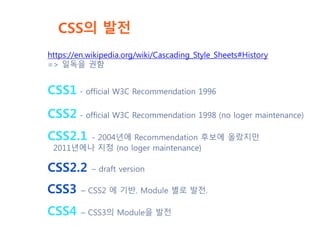 CSS의 발전
https://en.wikipedia.org/wiki/Cascading_Style_Sheets#History
=> 일독을 권함
CSS1 - official W3C Recommendation 1996
CSS2 - official W3C Recommendation 1998 (no loger maintenance)
CSS2.1 - 2004년에 Recommendation 후보에 올랐지만
2011년에나 지정 (no loger maintenance)
CSS2.2 – draft version
CSS3 – CSS2 에 기반. Module 별로 발전.
CSS4 – CSS3의 Module을 발전
 