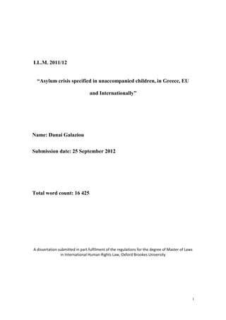 i
LL.M. 2011/12
“Asylum crisis specified in unaccompanied children, in Greece, EU
and Internationally”
Name: Danai Galaziou
Submission date: 25 September 2012
Total word count: 16 425
A dissertation submitted in part fulfilment of the regulations for the degree of Master of Laws
in International Human Rights Law, Oxford Brookes University
 