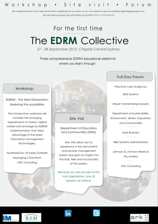 We understand that it may take some time in registering for an event, so you can reserve a spot by emailing aga@arkgroupasia.com.

                                 We can hold your spot only until Friday, 6 July 2012 (Sorry no exceptions)




                     The EDRM Collective
                            27 - 28 September 2012, Citigate Central Sydney

                              Three comprehensive EDRM educational platforms
                                                 where you learn through:



                                                                                                               Full-Day Forum

                                                                                                              Practical case studies by:
       Workshop
                                                                                                                    BAE Systems

EDRMS - The Next Generation:
  Exploring the possibilities                                                                            Meyer Vandenberg Lawyers



 This introductory workshop will                                                                        Department of Sustainability,
     consider the emerging                                  Site Visit                                 Environment, Water, Population
 requirements of today’s digital                                                                                 and Communities
worker and envisage an EDRMS
                                                   Department of Education
   implementation that takes
                                                   and Communities (NSW)                                            Kore Business
    advantage of the latest
   information management
                                                        Site visits allow you to                         Siller Systems Administration
          technologies.
                                                  experience a live documents
                                                    and records management                               Johnson & Johnson Medical
Facilitated by: Dr Mark Cotterell,
                                                 system and gain an insight into
                                                                                                                     Pty Limited
     Managing Consultant,
                                                  the look, feel and functionality
         UXC Consulting                                      of the system.
                                                                                                                  UXC Consulting

                                                 Because you are actually at the
                                                     host organisation, only 19
                                                         people can attend.




   Supported by:                                                                                                          Produced by:


                                                       http://tiny.cc/n3uocw        @KMAustralia
 