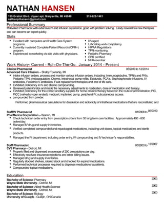 NATHAN HANSEN
105 Gratiot Blvd. Upper apt. Marysville, MI 48040 313-623-1461
nathanplhansen@gmail.com
Professional Summary
and can become an expert quickly.
Skills
Excellent with computers and Health Care System IV expert
programs. Laboratory work competency
Currently mastered Complete Patient Records (CPR+) HIPAA Regulations
program. TPN monitoring
Experienced in marketing via site visits with physicians. Pediatric Pharmacy
CPR certified
NHIA member
Work History- Current - Rph-On-The-Go. January 2014 - Present
Clinical Pharmacist 05/2010 to 12/2014
Advanced Care Infusion – ShelbyTownship, MI
Intake infusion orders, process and monitor various infusion orders, including: Immunoglobulins, TPN's and PN's,
Pediatric TPN, Anticoagulation, Chemo, Intrathecal pump refills, Epidurals, PCA's, Bisphosphonate infusions, IV
antibiotics, Pediatric IV antibiotics, Fluid replacement therapies and end of life care.
Exhibited proficiency in IV and chemo compounding.
Reviewed patient's labs and made the necessary adjustments to medication, dose of medication and therapy.
PICC (valved or open ended), mediport, implanted pump, peripheral IV, subcutaneous access.
compoundedfrom powder.
Staff/IV Pharmacist 01/2008 to
PharMerica Corporation – Warren, MI
Check technician order entry from prescription orders from 30 long term care facilities. Approximately 400 - 600
orders/day.
Managed IV drug and supply inventories.
Verified completed compounded and repackaged medications, including unit-doses, topical medications and sterile
products.
Managed the IV department, including order entry, IV compounding and IV technician's responsibilities.
Staff Pharmacist 05/2003 to
CVS Pharmacy – Detroit, MI
Properly filled and dispensed an average of 200 prescriptions per day.
Effectively resolved insurance rejections and other billing issues.
Managed drug and supply inventories.
Regularly stocked shelves, rotated stock and checked for expired medications.
Performed technical processes required to dispense medications to patients.
Compounded topical medications.
Education
Bachelor of Science: Pharmacy
Wayne State University - Detroit, MI
Bachelor of Science: Allied Health Science
Wayne State University - Detroit, MI
Bachelor of Science: Biology
University of Guelph - Guelph, ON Canada
2003
2002
2000
Motivated Pharmacist with extensive IV and infusion experience, good with problem solving. Easily researches new therapies
Exhibited proficiency for the correct ancillary supplies for home infusion therapy based on the route of administration; PIC,
05/2010
12/2007
Performed pharmaceutical calculations for dissolution and isotonicity of intrathecal medications that are reconstituted and
 