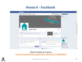 Copyright Fábrica de Startups 12
Anexo 6 - Facebook
Página Facebook da empresa:
http://www.facebook.com/pages/Atelier-Miicasa/371773886258031
 