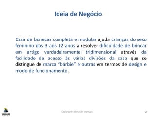 Ideia de Negócio
Casa de bonecas completa e modular ajuda crianças do sexo
feminino dos 3 aos 12 anos a resolver dificuldade de brincar
em artigo verdadeiramente tridimensional através da
facilidade de acesso às várias divisões da casa que se
distingue de marca “barbie” e outras em termos de design e
modo de funcionamento.
Copyright Fábrica de Startups 2
 