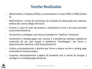 Tarefas Realizadas
Copyright Fábrica de Startups 3
• Reformulámos 1 hipótese (PV01) e acrescentámos 4 novas (PV03 a PV06) (Anexo
1);
• Reformulámos o script de entrevistas em resultado da observação das melhores
práticas dos nossos colegas (Anexo 2);
• Criámos a curva de valor do produto e comparámo-la com a do nosso principal
concorrente (Anexo 3);
• Construímos a sondagem com recurso à plataforma “Typeform” (Anexo 4);
• Construímos 2 landing pages com recurso a 2 plataformas distintas: plataforma
construída de raiz pela equipa e plataforma “kickoffpages”; por forma a,
posteriormente, fazermos o A/B Testing (Anexo 5);
• Criámos antecipadamente o domínio por forma a colocar on-line a landing page
construída de raiz pela equipa;
• Lançamos antecipadamente a página do facebook com o intuito de divulgar a
sondagem e as landing pages (Anexo 6).
 