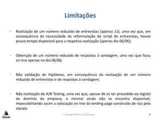 Limitações
Copyright Fábrica de Startups 4
• Realização de um número reduzido de entrevistas (apenas 11), uma vez que, em
consequência da necessidade de reformulação do script de entrevistas, houve
pouco tempo disponível para a respetiva realização (apenas dia 06/06);
• Obtenção de um número reduzido de respostas à sondagem, uma vez que ficou
on-line apenas no dia 06/06;
• Não validação de hipóteses, em consequência da realização de um número
reduzido de entrevistas e de respostas à sondagem;
• Não realização do A/B Testing, uma vez que, apesar de se ter procedido ao registo
do domínio da empresa, o mesmo ainda não se encontra disponível,
impossibilitando assim a colocação on-line da lending page construída de raiz pela
equipa.
 