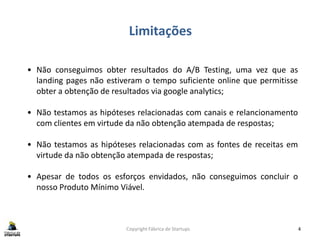 Limitações
Copyright Fábrica de Startups 4
• Não conseguimos obter resultados do A/B Testing, uma vez que as
landing pages não estiveram o tempo suficiente online que permitisse
obter a obtenção de resultados via google analytics;
• Não testamos as hipóteses relacionadas com canais e relancionamento
com clientes em virtude da não obtenção atempada de respostas;
• Não testamos as hipóteses relacionadas com as fontes de receitas em
virtude da não obtenção atempada de respostas;
• Apesar de todos os esforços envidados, não conseguimos concluir o
nosso Produto Mínimo Viável.
 
