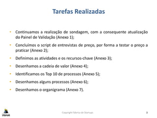 Tarefas Realizadas
Copyright Fábrica de Startups 3
• Continuamos a realização de sondagem, com a consequente atualização
do Painel de Validação (Anexo 1);
• Concluímos o script de entrevistas de preço, por forma a testar o preço a
praticar (Anexo 2);
• Definimos as atividades e os recursos-chave (Anexo 3);
• Desenhamos a cadeia de valor (Anexo 4);
• Identificamos os Top 10 de processos (Anexo 5);
• Desenhamos alguns processos (Anexo 6);
• Desenhamos o organigrama (Anexo 7).
 