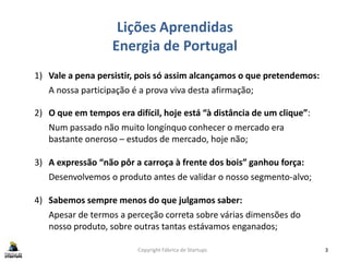 Lições Aprendidas
Energia de Portugal
Copyright Fábrica de Startups 3
1) Vale a pena persistir, pois só assim alcançamos o que pretendemos:
A nossa participação é a prova viva desta afirmação;
2) O que em tempos era difícil, hoje está “à distância de um clique”:
Num passado não muito longínquo conhecer o mercado era
bastante oneroso – estudos de mercado, hoje não;
3) A expressão “não pôr a carroça à frente dos bois” ganhou força:
Desenvolvemos o produto antes de validar o nosso segmento-alvo;
4) Sabemos sempre menos do que julgamos saber:
Apesar de termos a perceção correta sobre várias dimensões do
nosso produto, sobre outras tantas estávamos enganados;
 