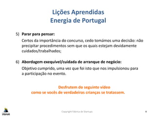 Lições Aprendidas
Energia de Portugal
Copyright Fábrica de Startups 4
5) Parar para pensar:
Certos da importância do concurso, cedo tomámos uma decisão: não
precipitar procedimentos sem que os quais estejam devidamente
cuidados/trabalhados;
6) Abordagem exequível/cuidada de arranque de negócio:
Objetivo cumprido, uma vez que foi isto que nos impulsionou para
a participação no evento.
Desfrutem do seguinte vídeo
como se vocês de verdadeiras crianças se tratassem.
 