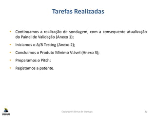 Tarefas Realizadas
Copyright Fábrica de Startups 5
• Continuamos a realização de sondagem, com a consequente atualização
do Painel de Validação (Anexo 1);
• Iniciamos o A/B Testing (Anexo 2);
• Concluímos o Produto Mínimo Viável (Anexo 3);
• Preparamos o Pitch;
• Registamos a patente.
 