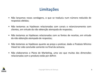 Limitações
Copyright Fábrica de Startups 6
• Não lançamos novas sondagens, o que se traduziu num número reduzido de
respostas obtidas;
• Não testamos as hipóteses relacionadas com canais e relancionamento com
clientes, em virtude da não obtenção atempada de respostas;
• Não testamos as hipóteses relacionadas com as fontes de receitas, em virtude
da não obtenção atempada de respostas;
• Não testamos as hipóteses quanto ao preço a praticar, dado o Produto Mínimo
Viável ter sido concluído somente no final da semana;
• Não elaboramos o Plano de Marketing, uma vez que muitas das dimensões
relacionadas com o produto estão por definir.
 