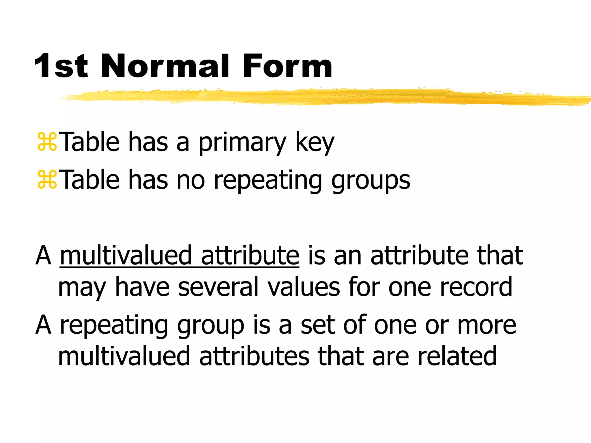 1st Normal Form
Table has a primary key
Table has no repeating groups
A multivalued attribute is an attribute that
may have several values for one record
A repeating group is a set of one or more
multivalued attributes that are related
 