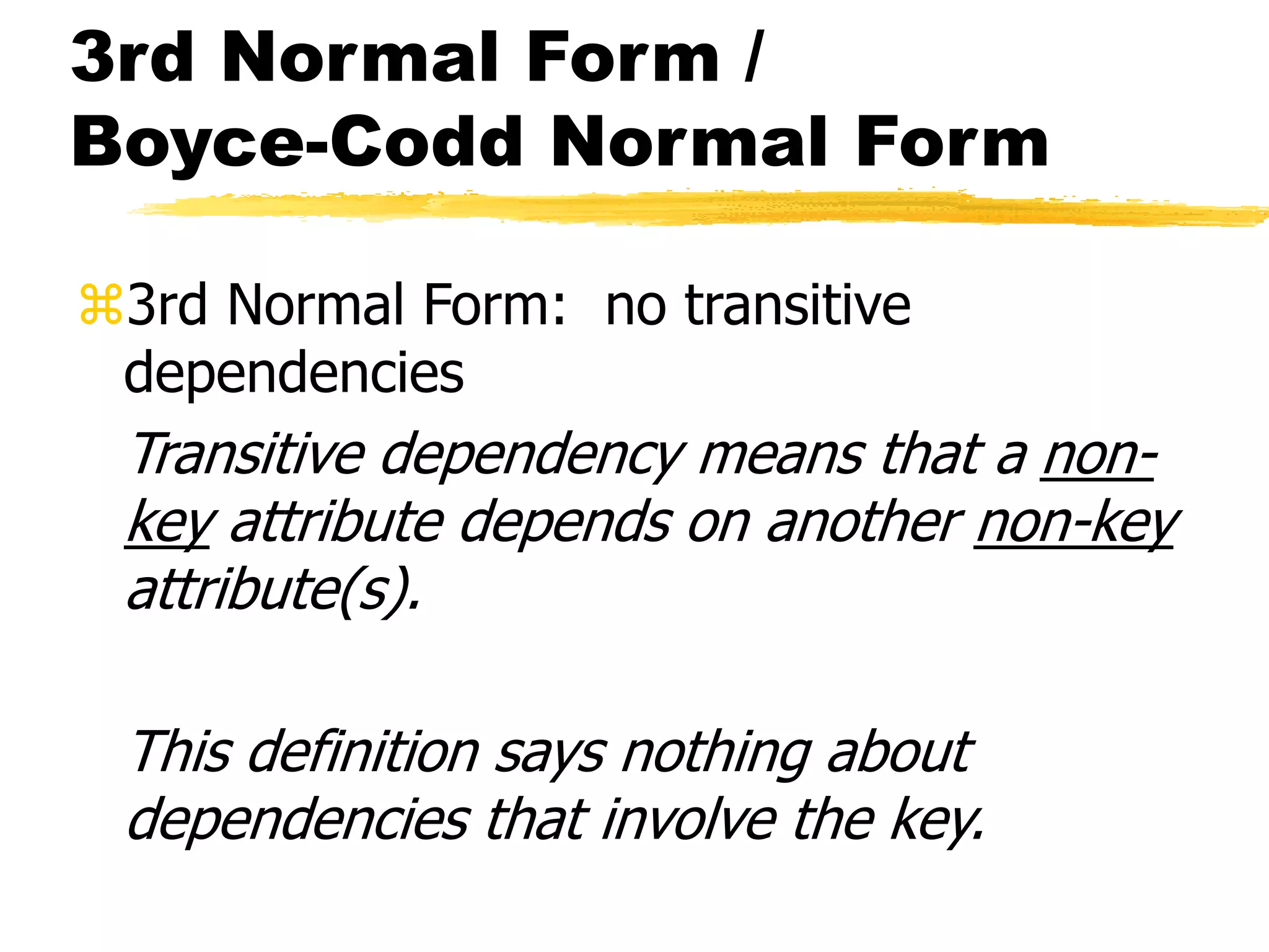 3rd Normal Form /
Boyce-Codd Normal Form
3rd Normal Form: no transitive
dependencies
Transitive dependency means that a non-
key attribute depends on another non-key
attribute(s).
This definition says nothing about
dependencies that involve the key.
 