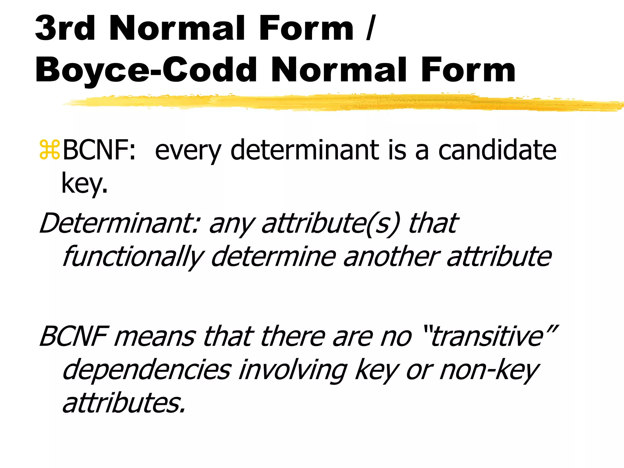 3rd Normal Form /
Boyce-Codd Normal Form
BCNF: every determinant is a candidate
key.
Determinant: any attribute(s) that
functionally determine another attribute
BCNF means that there are no “transitive”
dependencies involving key or non-key
attributes.
 