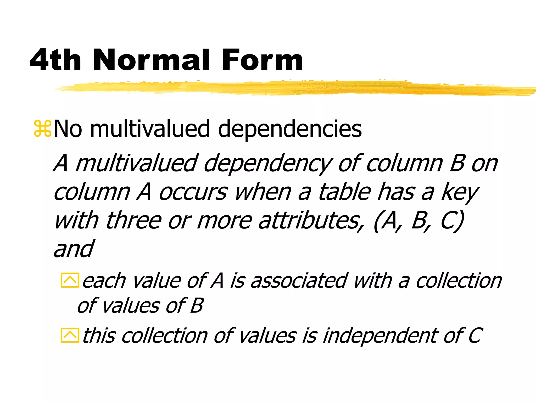 4th Normal Form
No multivalued dependencies
A multivalued dependency of column B on
column A occurs when a table has a key
with three or more attributes, (A, B, C)
and
each value of A is associated with a collection
of values of B
this collection of values is independent of C
 