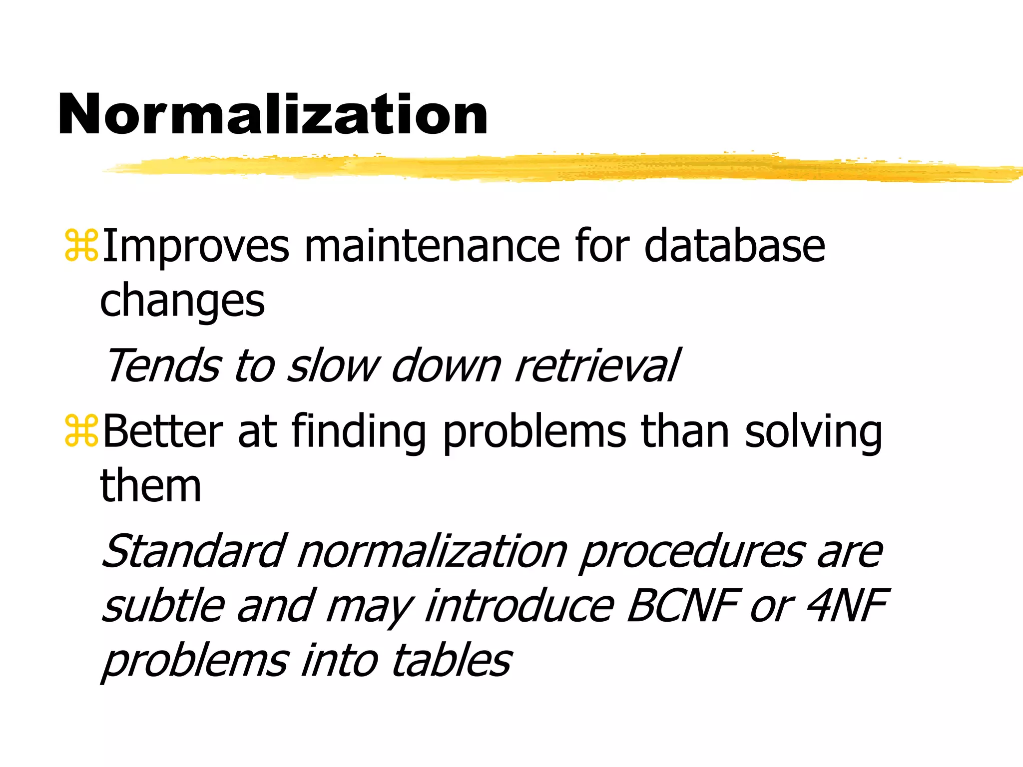 Normalization
Improves maintenance for database
changes
Tends to slow down retrieval
Better at finding problems than solving
them
Standard normalization procedures are
subtle and may introduce BCNF or 4NF
problems into tables
 