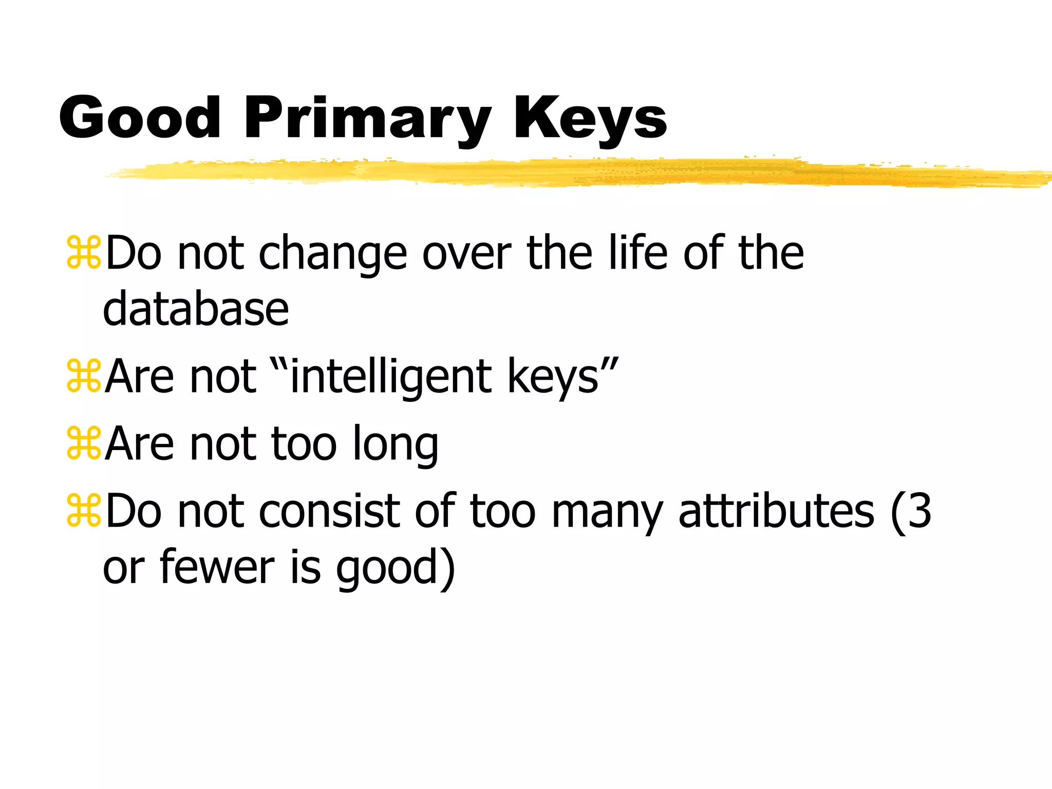 Good Primary Keys
Do not change over the life of the
database
Are not “intelligent keys”
Are not too long
Do not consist of too many attributes (3
or fewer is good)
 