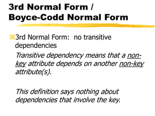 3rd Normal Form /
Boyce-Codd Normal Form
3rd Normal Form: no transitive
dependencies
Transitive dependency means that a non-
key attribute depends on another non-key
attribute(s).
This definition says nothing about
dependencies that involve the key.
 