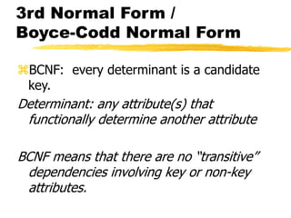 3rd Normal Form /
Boyce-Codd Normal Form
BCNF: every determinant is a candidate
key.
Determinant: any attribute(s) that
functionally determine another attribute
BCNF means that there are no “transitive”
dependencies involving key or non-key
attributes.
 