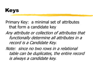 Keys
Primary Key: a minimal set of attributes
that form a candidate key
Any attribute or collection of attributes that
functionally determine all attributes in a
record is a Candidate Key.
Note: since no two rows in a relational
table can be duplicates, the entire record
is always a candidate key.
 