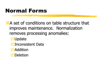 Normal Forms
A set of conditions on table structure that
improves maintenance. Normalization
removes processing anomalies:
Update
Inconsistent Data
Addition
Deletion
 