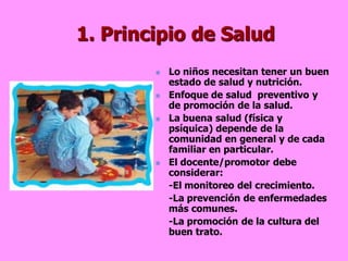 1. Principio de Salud
           Lo niños necesitan tener un buen
            estado de salud y nutrición.
           Enfoque de salud preventivo y
            de promoción de la salud.
           La buena salud (física y
            psíquica) depende de la
            comunidad en general y de cada
            familiar en particular.
           El docente/promotor debe
            considerar:
            -El monitoreo del crecimiento.
            -La prevención de enfermedades
            más comunes.
            -La promoción de la cultura del
            buen trato.
 