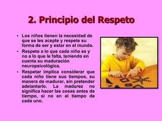 2. Principio del Respeto
 Los niños tienen la necesidad de
  que se les acepte y respete su
  forma de ser y estar en el mundo.
 Respeto a lo que cada niño es y
  no a lo que le falta, teniendo en
  cuenta su maduración
  neuropsicológica.
 Respetar implica considerar que
  cada niño tiene sus tiempos, su
  manera de madurar, sin pretender
  adelantarlo. La madurez no
  significa hacer las cosas antes de
  tiempo, si no en el tiempo de
  cada uno.
 