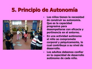 5. Principio de Autonomía
             Los niños tienen la necesidad
              de construir su autonomía.
              Que es la capacidad
              progresiva para
              desempeñarse con eficacia y
              pertinencia en el entorno.
             En una actividad autónoma
              el niño se compromete
              corporal y psíquicamente, lo
              cual contribuye a su nivel de
              desarrollo.
             Los adultos debemos confiar
              en la capacidad de desarrollo
              autónomo de cada niño.
 